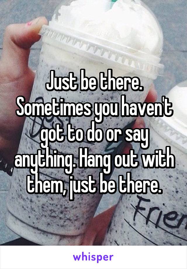 Just be there. Sometimes you haven't got to do or say anything. Hang out with them, just be there.