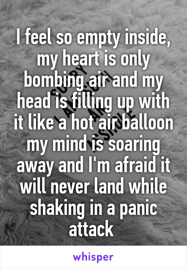 I feel so empty inside, my heart is only bombing air and my head is filling up with it like a hot air balloon my mind is soaring away and I'm afraid it will never land while shaking in a panic attack 