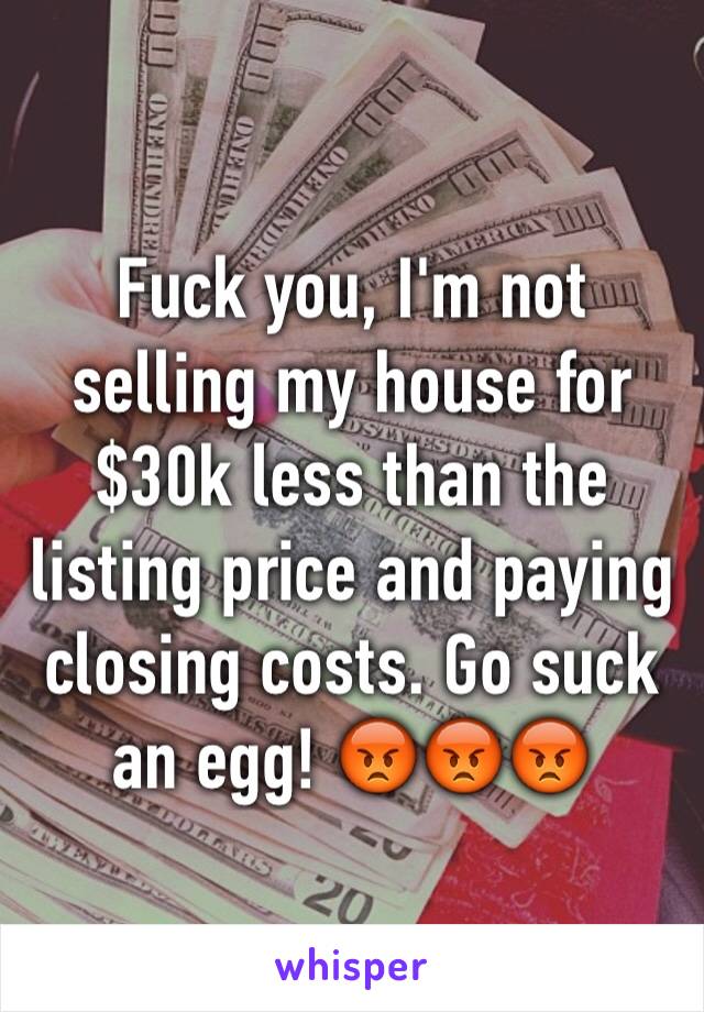 Fuck you, I'm not selling my house for $30k less than the listing price and paying closing costs. Go suck an egg! 😡😡😡