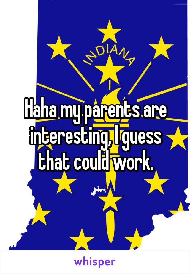 Haha my parents are interesting, I guess that could work.