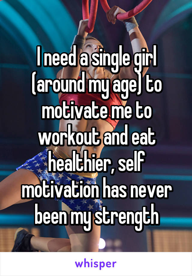 I need a single girl (around my age) to motivate me to workout and eat healthier, self motivation has never been my strength