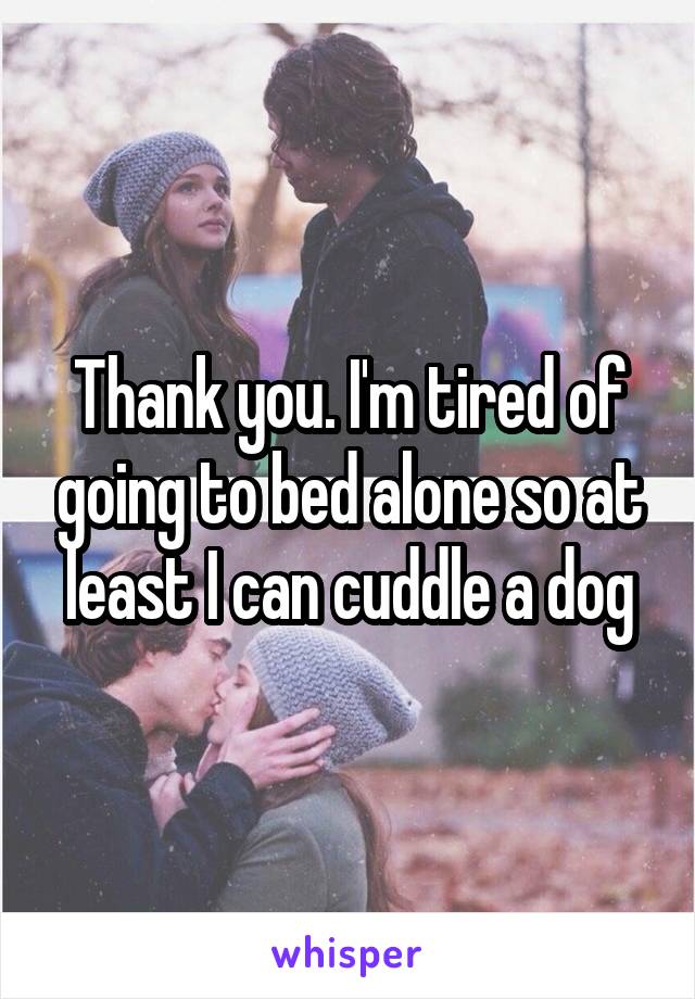 Thank you. I'm tired of going to bed alone so at least I can cuddle a dog