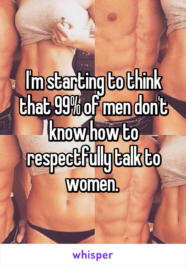 I'm starting to think that 99% of men don't know how to respectfully talk to women. 