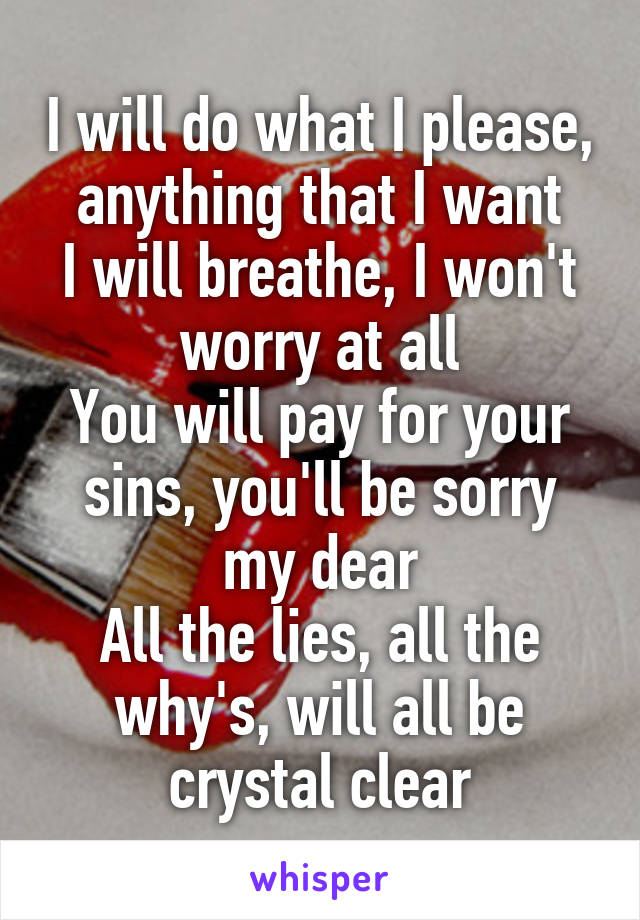 I will do what I please, anything that I want
I will breathe, I won't worry at all
You will pay for your sins, you'll be sorry my dear
All the lies, all the why's, will all be crystal clear