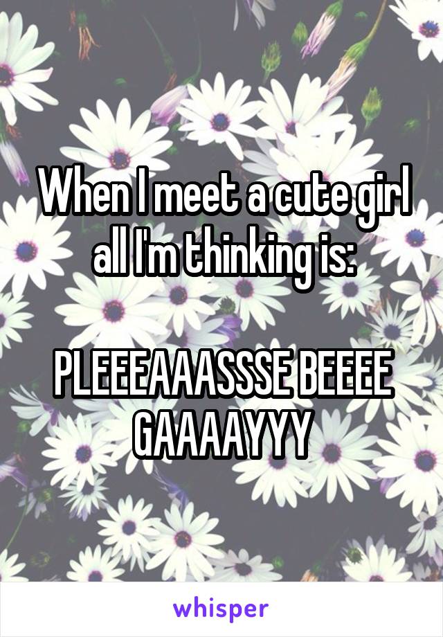 When I meet a cute girl all I'm thinking is:

PLEEEAAASSSE BEEEE GAAAAYYY