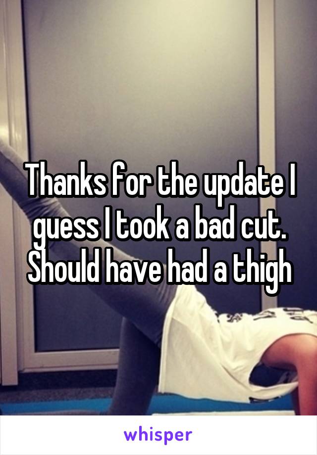 Thanks for the update I guess I took a bad cut. Should have had a thigh