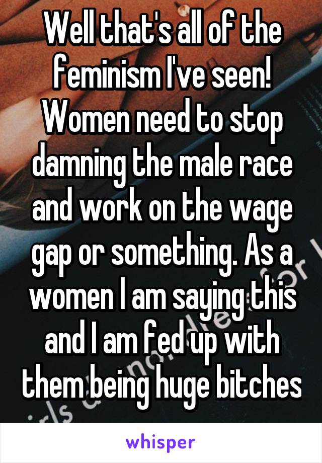 Well that's all of the feminism I've seen! Women need to stop damning the male race and work on the wage gap or something. As a women I am saying this and I am fed up with them being huge bitches 