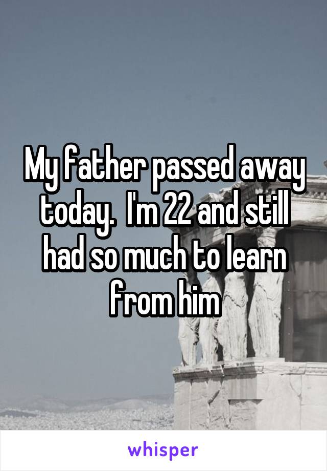 My father passed away today.  I'm 22 and still had so much to learn from him