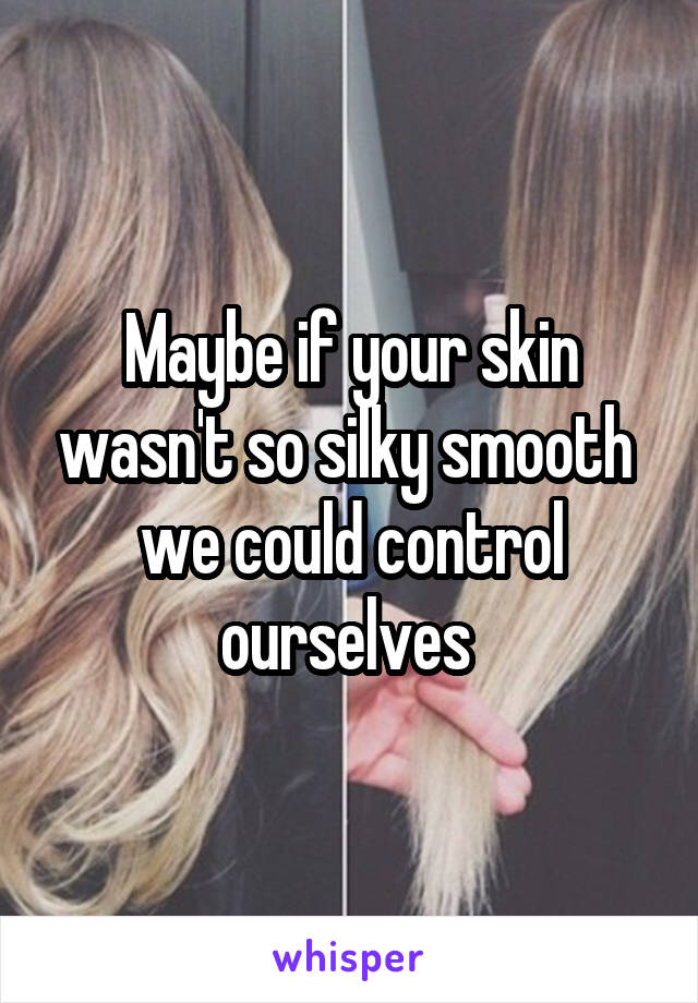 Maybe if your skin wasn't so silky smooth 
we could control ourselves 