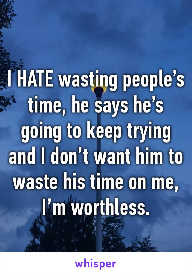 I HATE wasting people’s time, he says he’s going to keep trying and I don’t want him to waste his time on me, I’m worthless. 