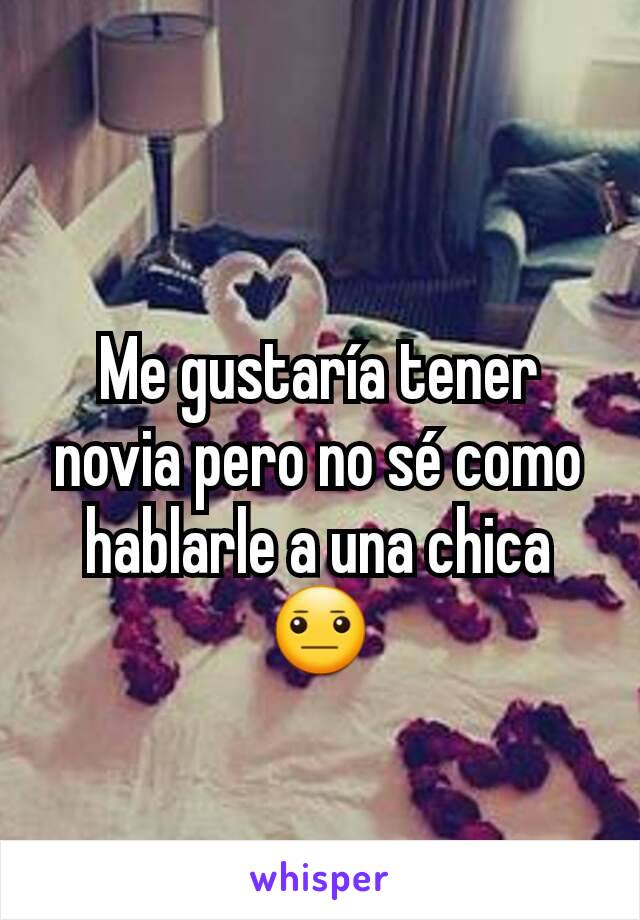 Me gustaría tener novia pero no sé como hablarle a una chica 😐