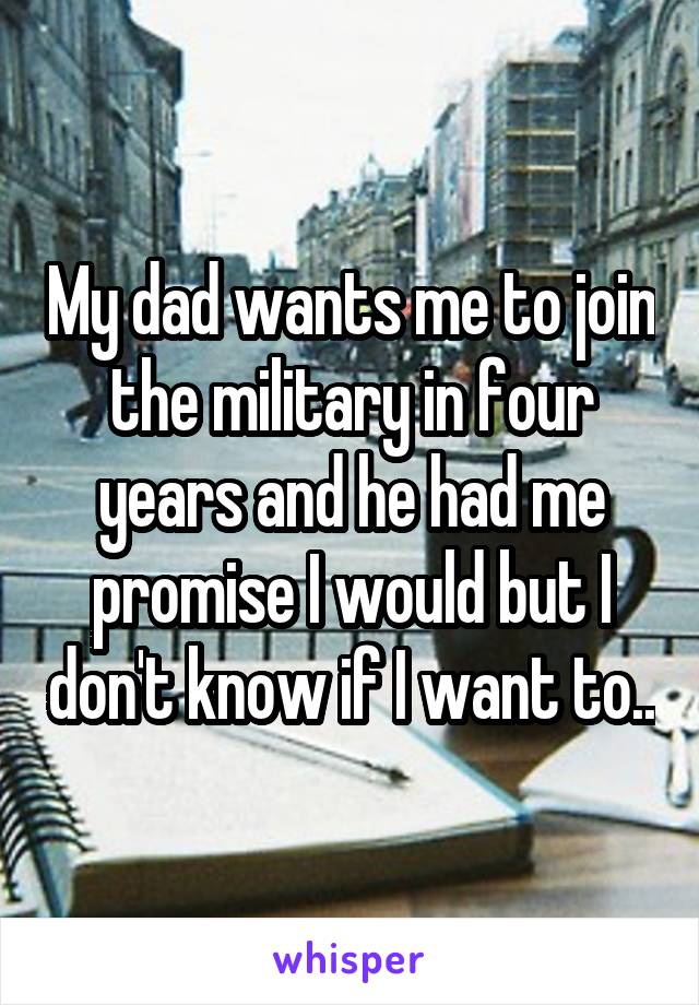 My dad wants me to join the military in four years and he had me promise I would but I don't know if I want to..