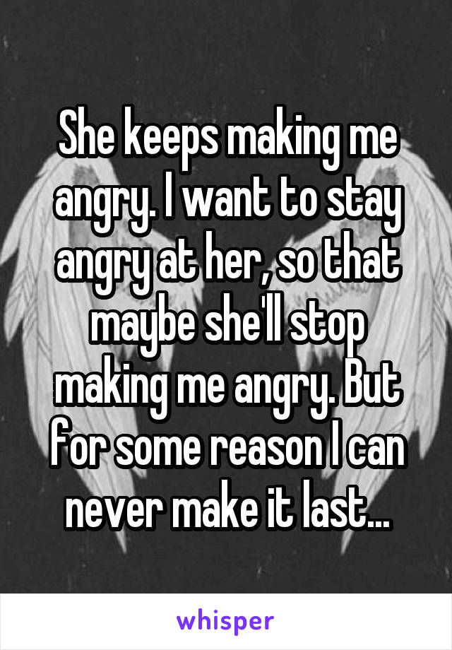 She keeps making me angry. I want to stay angry at her, so that maybe she'll stop making me angry. But for some reason I can never make it last...