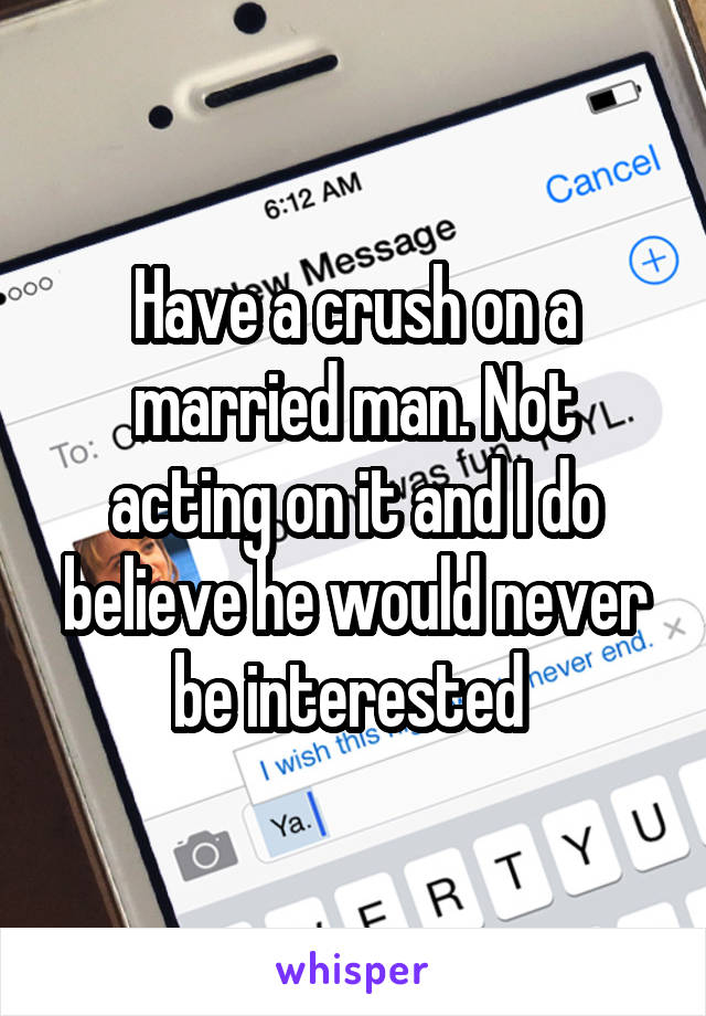 Have a crush on a married man. Not acting on it and I do believe he would never be interested 