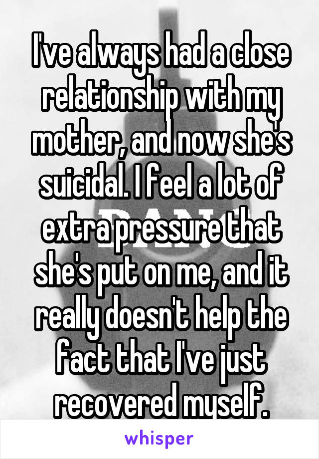 I've always had a close relationship with my mother, and now she's suicidal. I feel a lot of extra pressure that she's put on me, and it really doesn't help the fact that I've just recovered myself.