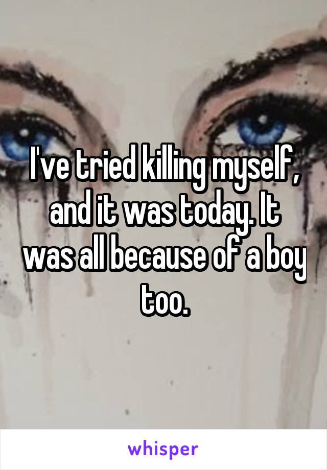 I've tried killing myself, and it was today. It was all because of a boy too.