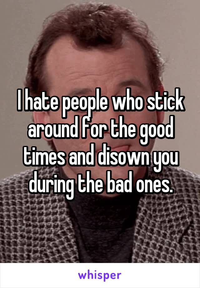 I hate people who stick around for the good times and disown you during the bad ones.