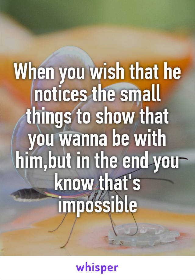 When you wish that he notices the small things to show that you wanna be with him,but in the end you know that's impossible