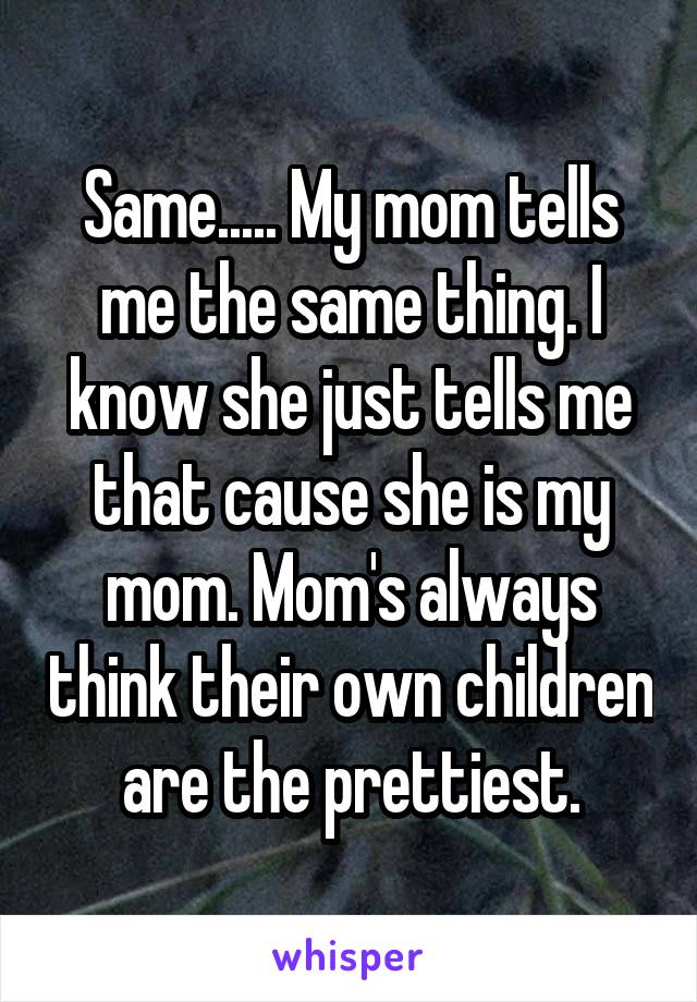 Same..... My mom tells me the same thing. I know she just tells me that cause she is my mom. Mom's always think their own children are the prettiest.