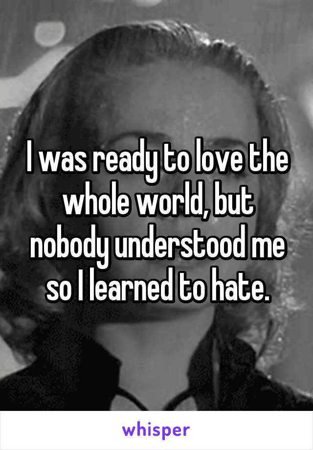 I was ready to love the whole world, but nobody understood me so I learned to hate.