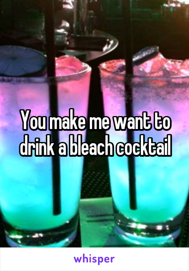 You make me want to drink a bleach cocktail