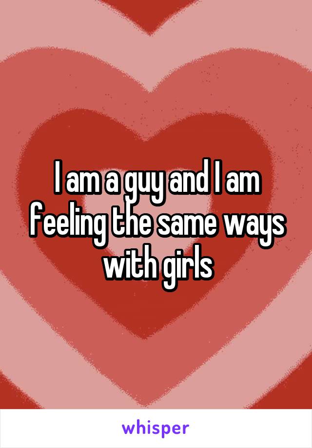 I am a guy and I am feeling the same ways with girls