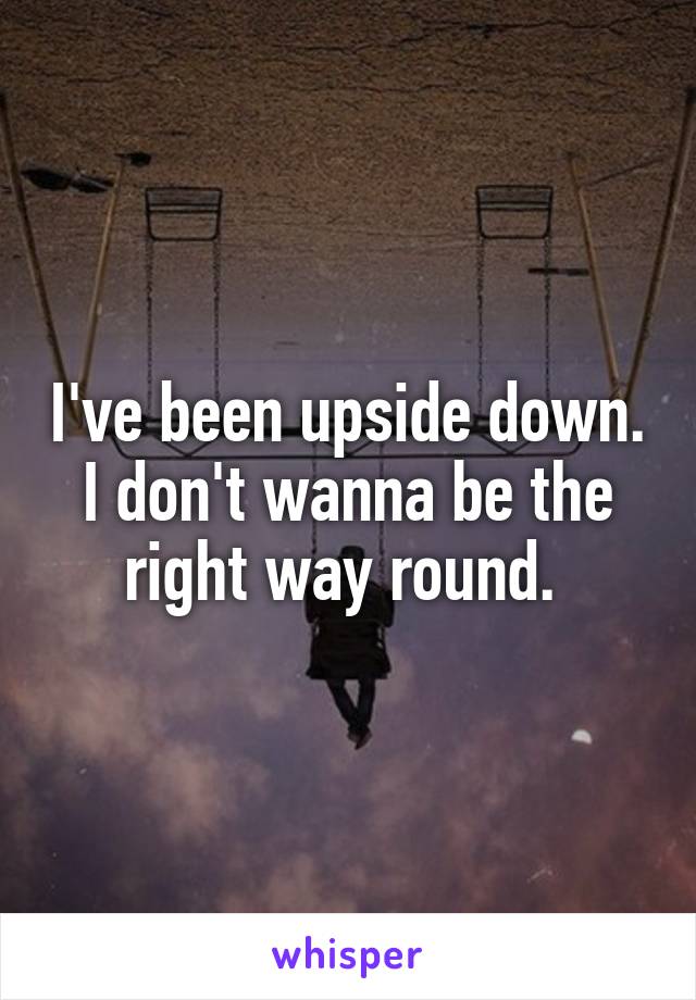 I've been upside down. I don't wanna be the right way round. 