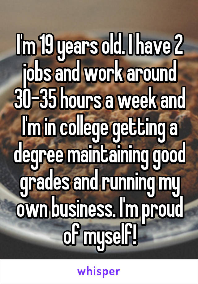 I'm 19 years old. I have 2 jobs and work around 30-35 hours a week and I'm in college getting a degree maintaining good grades and running my own business. I'm proud of myself!