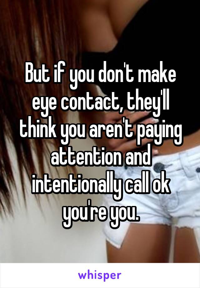 But if you don't make eye contact, they'll think you aren't paying attention and intentionally call ok you're you.