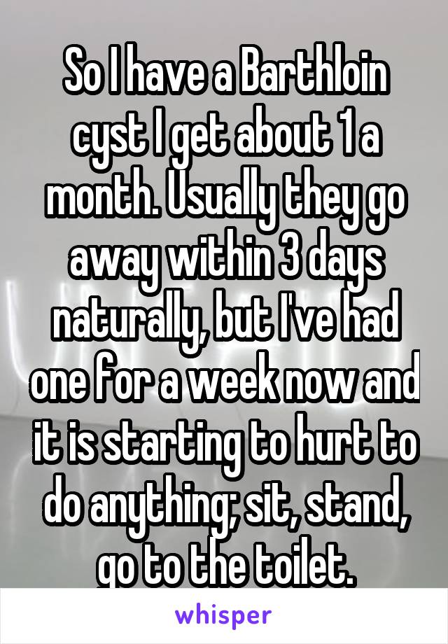 So I have a Barthloin cyst I get about 1 a month. Usually they go away within 3 days naturally, but I've had one for a week now and it is starting to hurt to do anything; sit, stand, go to the toilet.