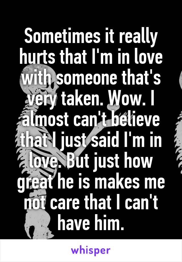 Sometimes it really hurts that I'm in love with someone that's very taken. Wow. I almost can't believe that I just said I'm in love. But just how great he is makes me not care that I can't have him.