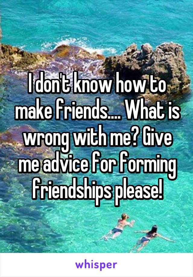 I don't know how to make friends.... What is wrong with me? Give me advice for forming friendships please!