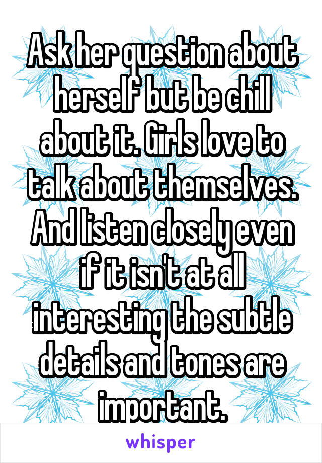 Ask her question about herself but be chill about it. Girls love to talk about themselves. And listen closely even if it isn't at all interesting the subtle details and tones are important.