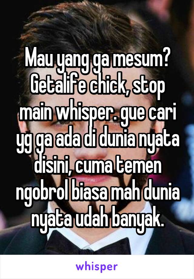 Mau yang ga mesum? Getalife chick, stop main whisper. gue cari yg ga ada di dunia nyata disini, cuma temen ngobrol biasa mah dunia nyata udah banyak.