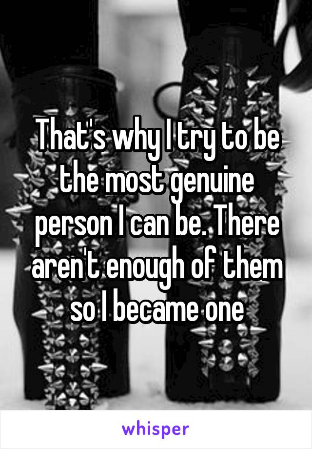 That's why I try to be the most genuine person I can be. There aren't enough of them so I became one