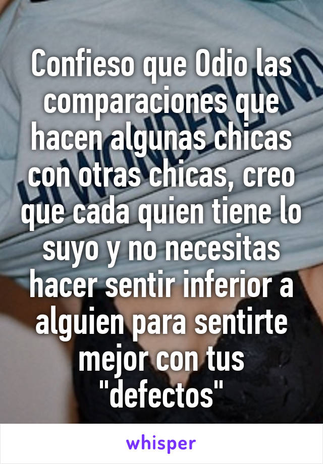 Confieso que Odio las comparaciones que hacen algunas chicas con otras chicas, creo que cada quien tiene lo suyo y no necesitas hacer sentir inferior a alguien para sentirte mejor con tus "defectos"