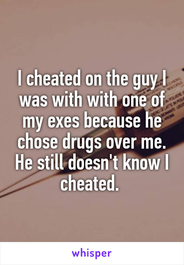 I cheated on the guy I was with with one of my exes because he chose drugs over me. He still doesn't know I cheated. 