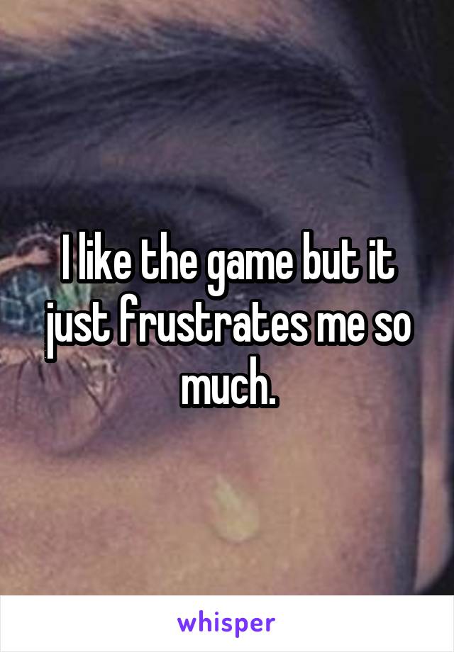 I like the game but it just frustrates me so much.