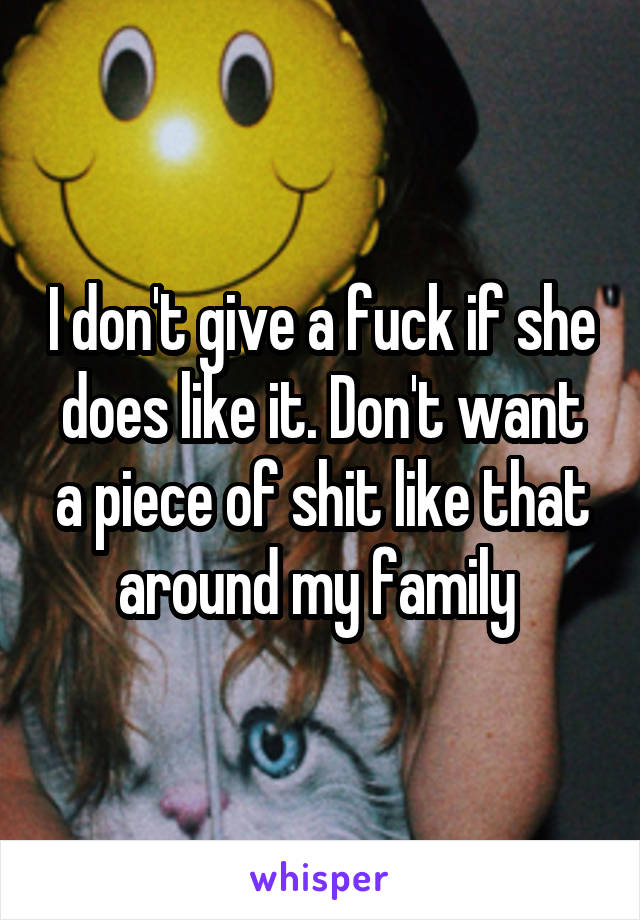 I don't give a fuck if she does like it. Don't want a piece of shit like that around my family 