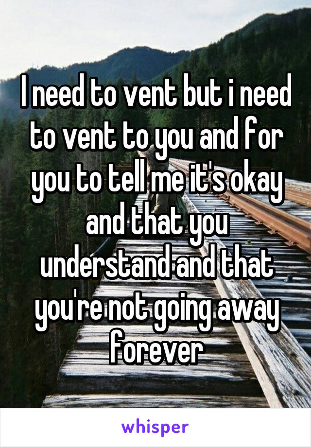 I need to vent but i need to vent to you and for you to tell me it's okay and that you understand and that you're not going away forever