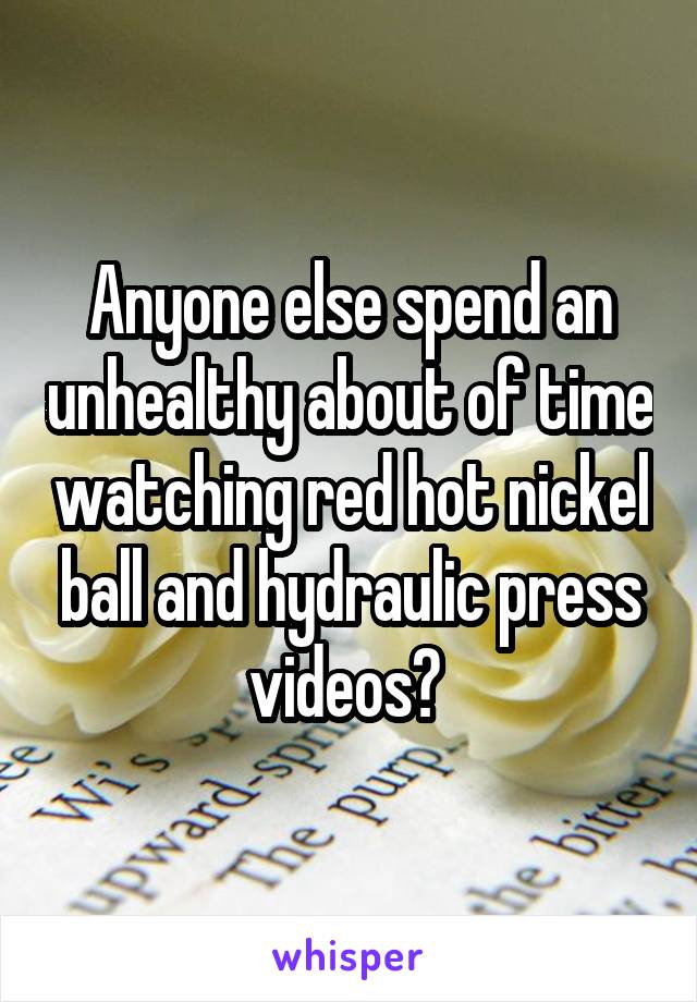 Anyone else spend an unhealthy about of time watching red hot nickel ball and hydraulic press videos? 