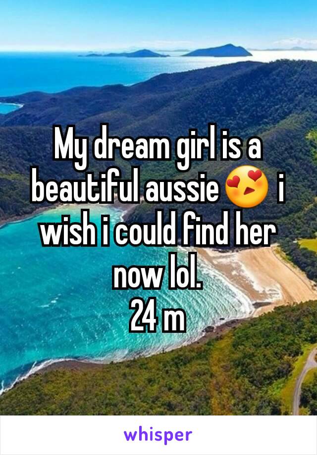 My dream girl is a beautiful aussie😍 i wish i could find her now lol.
24 m