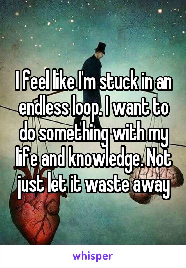 I feel like I'm stuck in an endless loop. I want to do something with my life and knowledge. Not just let it waste away