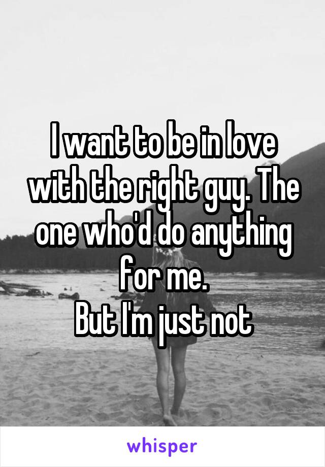 I want to be in love with the right guy. The one who'd do anything for me.
But I'm just not