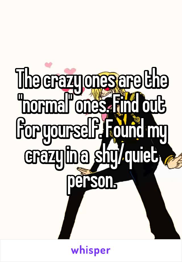 The crazy ones are the "normal" ones. Find out for yourself. Found my crazy in a  shy/quiet person.