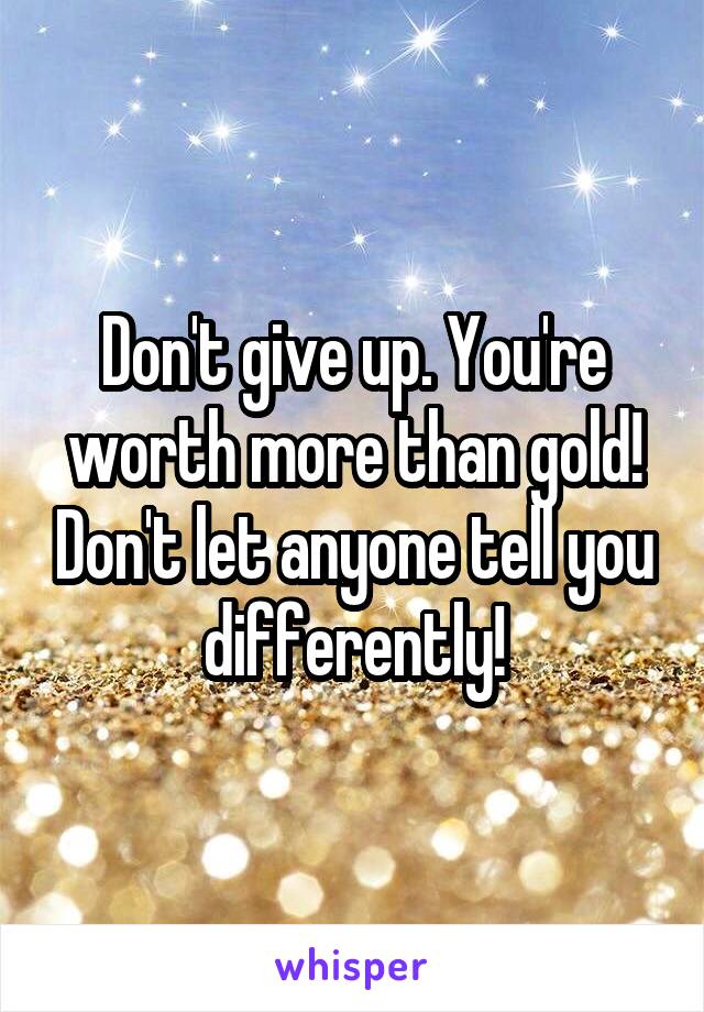 Don't give up. You're worth more than gold! Don't let anyone tell you differently!