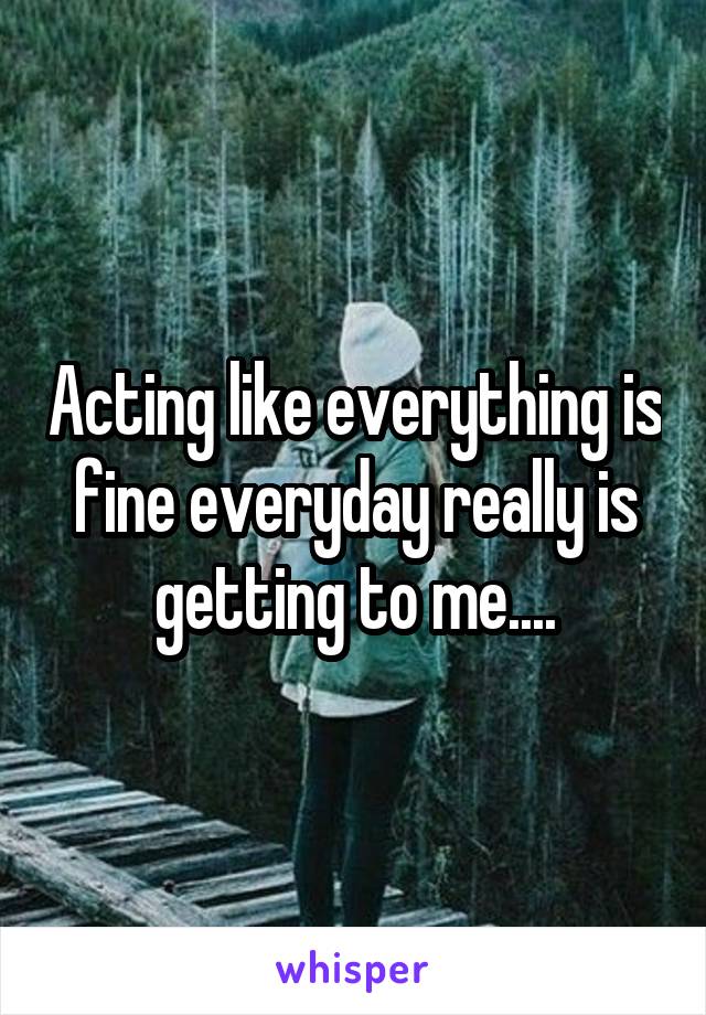 Acting like everything is fine everyday really is getting to me....