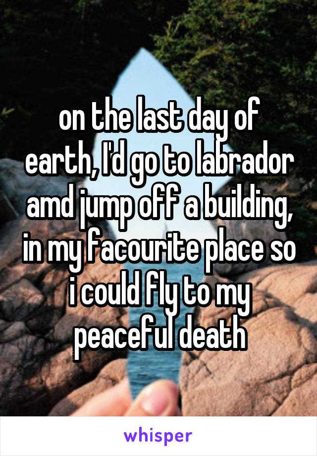 on the last day of earth, I'd go to labrador amd jump off a building, in my facourite place so i could fly to my peaceful death