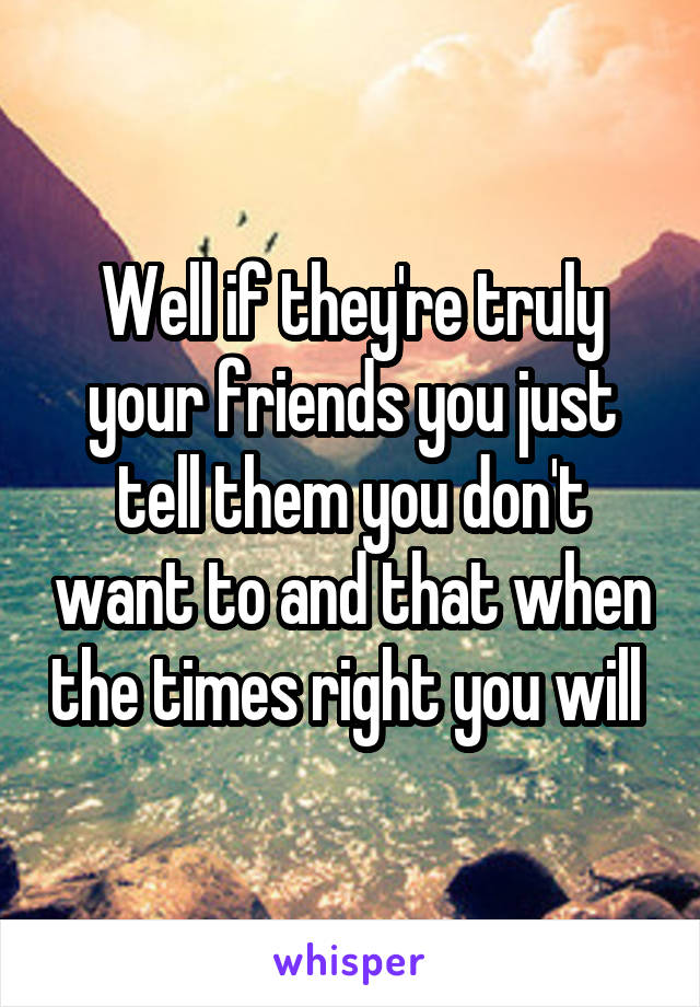 Well if they're truly your friends you just tell them you don't want to and that when the times right you will 