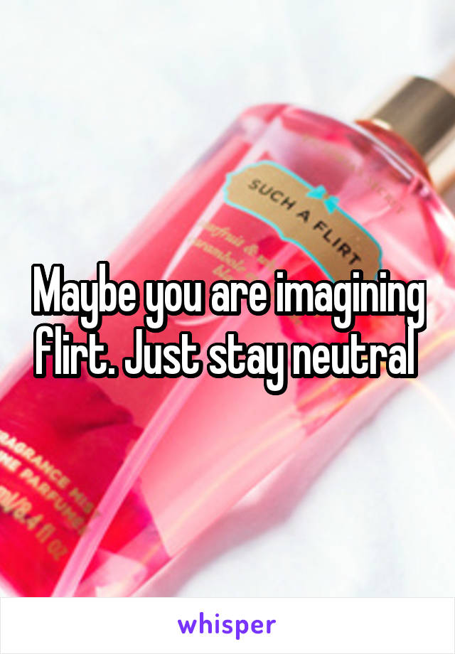 Maybe you are imagining flirt. Just stay neutral 